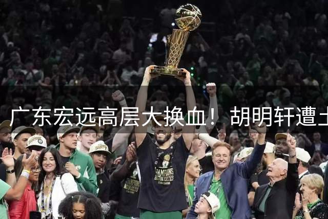 广东宏远高层大换血！胡明轩遭土豪队挖角 徐昕留洋计划曝光