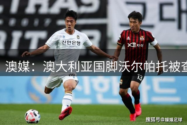 澳媒：澳大利亚国脚沃尔帕托被查出毒驾，禁赛期在3个月至4年间